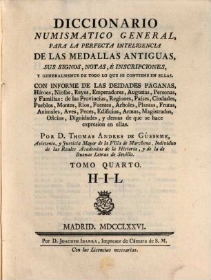 Diccionario Numismatico General : Para La Perfecta Inteligencia De Las Medallas Antiguas, Sus Signos, Notas, E Inscripciones, Y Generalmente De Todo Lo Que Se Contiene En Ellas ; Con Informe De Las Deidades Paganas, Héroes, Ninfas, Reyes, Emperadores, Augustas, Personas, y Familias: de las Provincias, Regiones, Paises, Ciudades, Pueblos, Montes, Rios, Fuentes, Arboles, Plantas, Frutas, Animales, Aves, Peces, Edificios, Armas, Magistrados, Oficios, Dignidades, y demas de que se hace expresion en ellas, 4. H - I - L