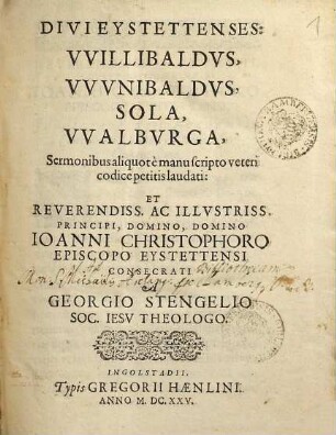 Divi Eystettenses: Willibaldus, Wunibaldus, Sola, Walburga : Sermonibus aliquot e manuscripto veteri codice petitis laudati: Et Reverendiss. Ac Illustriss. Principi, Domino, Domino Joanni Christophoro Episcopo Eystettensi Consecrati