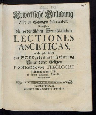 Erweckliche Einladung Aller zu Göttingen studierenden, Betreffend die ordentlichen Sonntäglichen Lectiones Asceticas : welche jedesmahl zur Gott-geheiligten Erbauung Einer derer hiesigen Professorum Theologiae Nachmittags um 3. Uhr in seinem Auditorio domestico anstellen wird