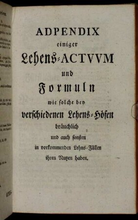 Adpendix einiger Lehens-Actuum und Formuln wie solche bey verschiedenen Lehens-Höfen bräuchlich und auch sonsten in vorkommenden Lehns-Fällen ihren Nutzen haben.