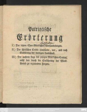 Patriotische Erörterung I.) Der letzten Chur-Märkischen Verhandelungen. II.) Der schlesischen Credit-Umstände, vor, und nach Etablirung der dortigen Landschaft. III.) Der wahren Lage des jetzigen Märkischen Credits, nebst den durch die Einführung der Pfand-Briefe zu erzielenden Folgen : [Berlin, den 8ten Jun. 1776. ...]