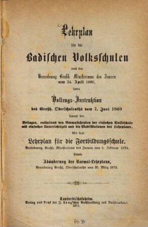 Lehrplan für die Badischen Volksschulen : nach der Verordnung Großh. Ministeriums des Innern vom 24. April 1869, sowie Vollzugs-Instruktion des Großh. Oberschulraths vom 7. Juni 1869 sammt den Beilagen, enthaltend den Normallehrplan der einfachen Volksschule mit einfacher Unterrichtszeit und die Modifikationen des Lehrplans. Mit dem Lehrplan für die Fortbildungsschule. Verordnung Großh. Ministeriums des Innern vom 5. Februar 1875. Sowie Abänderung des Normal-Lehrplans, Verordnung Großh. Oberschulraths vom 20. März 1875