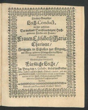 Fürstlich-Briegischer Leich-Conduct, welcher gestalten Der ... Fürstin und Frauen/ Frauen Elisabeth Maria Charlotte/ Hertzogin in Schlesien zur Liegnitz und Brieg/ geborner Pfaltzgräfin bey Rhein/ Hertzogin in Bayern/ Gräfin zu Spanheim/ Christ-seligsten Gedächtnüß. Fürstliche Leiche/ Im Brieg den 7. Octobr. dieses lauffenden 1664. Jahres ... in die Fürstliche Grufft beygesetzet worden.