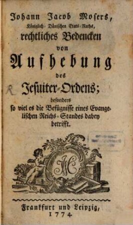 Johann Jacob Mosers, Königlich-Dänischen Etats-Raths, rechtliches Bedencken von Aufhebung des Jesuiter-Ordens : besonders so viel es die Befügnisse eines Evangelischen Reichs-Standes dabei betrifft