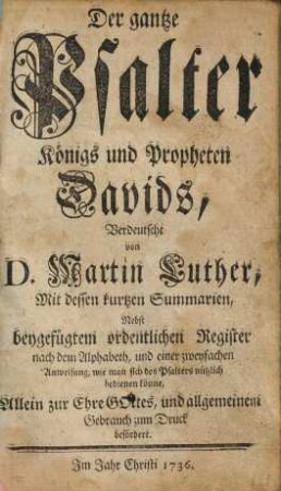 Der gantze Psalter Königs und Propheten Davids : Mit dessen kurtzen Summarien, Nebst beygefügtem ordentlichen Register nach dem Alphabeth, und einer zweyfachen Anweisung, wie man sich des Psalters nützlich bedienen könne