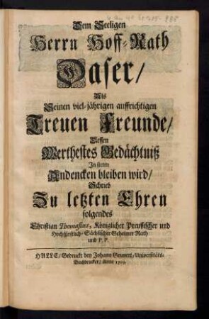 Dem Seeligen Herrn Hoff-Rath Daser/ Als Seinen viel-jährigen auffrichtigen Treuen Freunde/ Dessen Werthestes Gedächtniß In steten Andencken bleiben wird/ Schrieb Zu letzten folgendes Christian Thomasius, Königlicher Preussischer und Hochfürstlich-Sächsischer Geheimer Rath und P. P.