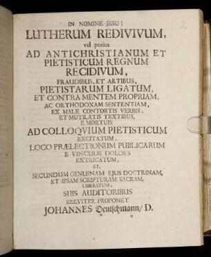 Lutherum Redivivum, vel potius Ad Antichristianum Et Pietisticum Regnum Recidivum, Fraudibus, Et Artibus, Pietistarum Ligatum, Et Contra Mentem Propriam, Ac Orthodoxam Sententiam, Ex Male Contortis Verbis, Et Mutilatis Textibus, E Mortuis Ad Colloquium Pietisticum Excitatum : Loco Praelectionum Publicarum E Vinculis Dolosis Extricatum, Et Secundum Genuinam Eius Doctrinam, Et Ipsam Scripturam Sacram, Liberatum ; [P. P. Witteb. Dom. I. Post Trinit. An. MDCXCVII.]