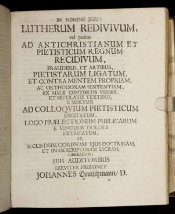 Lutherum Redivivum, vel potius Ad Antichristianum Et Pietisticum Regnum Recidivum, Fraudibus, Et Artibus, Pietistarum Ligatum, Et Contra Mentem Propriam, Ac Orthodoxam Sententiam, Ex Male Contortis Verbis, Et Mutilatis Textibus, E Mortuis Ad Colloquium Pietisticum Excitatum : Loco Praelectionum Publicarum E Vinculis Dolosis Extricatum, Et Secundum Genuinam Eius Doctrinam, Et Ipsam Scripturam Sacram, Liberatum ; [P. P. Witteb. Dom. I. Post Trinit. An. MDCXCVII.]