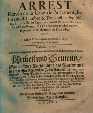 Arrest Rendu en la Cour de Parlement, les Grande Chambre & Tournelle assemblées, sur la Bulle du Pape, concernant les Franchises dans la ville de Rome, & l' Ordonnance rendue en consequence le 26. du mois de Decembre dernier : = Urtheil und Sententz, So in offener Versamlung des Parlements in der grossen Königlichen Justitz-Cammer ... wider Pabsts Innocentii XI. ... zu Rom angeschlagene Bullam, und derselben anhängige Verordnungen den 26. Tag des Monats Decembr. jüngst hin abgewichenen 1687. Jahres ausgesprochen und publiciret worden