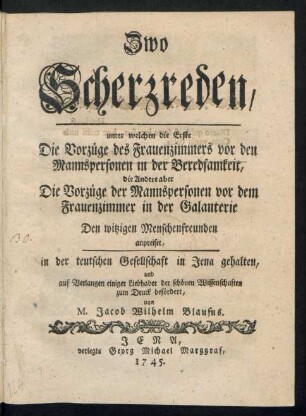 Zwo Scherzreden, unter welchen die Erste Die Vorzüge des Frauenzimmers vor den Mannspersonen in der Beredsamkeit, die Andere aber Die Vorzüge der Mannspersonen vor dem Frauenzimmer in der Galanterie Den witzigen Menschenfreunden anpreiset : in der teutschen Gesellschaft in Jena gehalten und auf Verlangen einiger Liebhaber der schönen Wissenschaften zum Druck befördert
