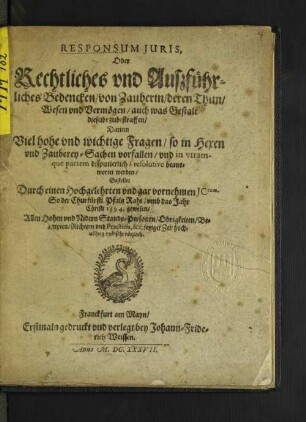 Responsum Iuris, Oder Rechtliches und Außführliches Bedencken/ von Zauberin/ deren Thun/ Wesen und Vermögen/ auch was Gestalt dieselbe zubestraffen : Darinn Viel hohe und wichtige Fragen/ so in Hexen und Zauberey-Sachen vorfallen/ und in utramque partem disputierlich/ resolutive beantwortet werden ; Allen Hohen und Nidern Stands-Personen/ Obrigkeiten/ Beampten/ Richtern und Practicis, &c. jetziger Zeit hochnöhtig und sehr nützlich