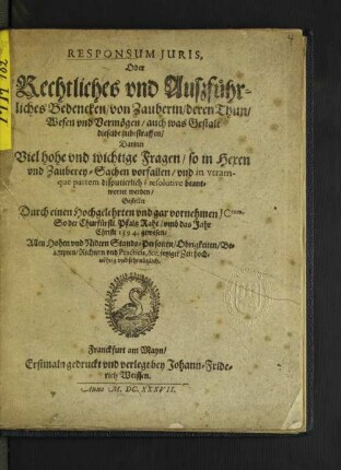 Responsum Iuris, Oder Rechtliches und Außführliches Bedencken/ von Zauberin/ deren Thun/ Wesen und Vermögen/ auch was Gestalt dieselbe zubestraffen : Darinn Viel hohe und wichtige Fragen/ so in Hexen und Zauberey-Sachen vorfallen/ und in utramque partem disputierlich/ resolutive beantwortet werden ; Allen Hohen und Nidern Stands-Personen/ Obrigkeiten/ Beampten/ Richtern und Practicis, &amp;c. jetziger Zeit hochnöhtig und sehr nützlich