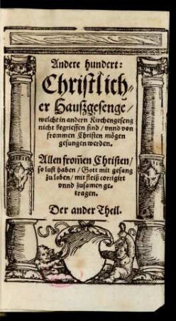 Andere hundert:|| Christlich=||er Haußgesenge/|| welche in andern Kirchengeseng || nicht begrieffen sind/ vnnd von || frommen Christen mögen || gesungen werden.|| Allen from̃en Christen/|| so lust haben/ Gott mit gesang || zu loben/ mit fleiß corrigirt || vnnd zusamen ge=||tragen.|| Der ander Theil.||