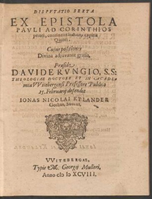 DISPVTATIO SEXTA || EX EPISTOLA || PAVLI AD CORINTHIOS || priori, continens analysin capitis || Quinti,|| Cujus positiones || ... Praeside || DAVIDE RVNGIO, S. S:|| THEOLOGIAE DOCTORE ET IN ACADE=||mia VVitebergensi Professore Publico || 25. Februarij defendet || IONAS NICOLAI KYLANDER || Gothus, Suecus.||