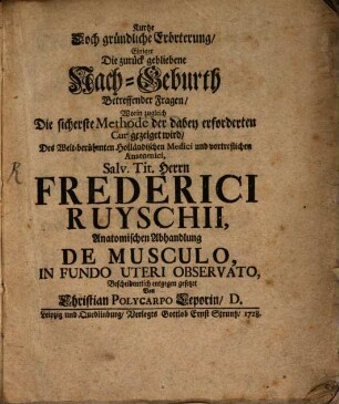 Kurtze Doch gründliche Erörterung, Einiger Die zurück gebliebene Nach-Geburth Betreffender Fragen, Worin zugleich Die sicherste Methode der dabey erforderten Cur gezeiget wird, Des Welt-berühmten Holländischen Medici und vortreflichen Anatomici, Salv. Tit. Herrn Frederici Ruyschii, Anatomischen Abhandlung De Musculo, In Fundo Uteri Observato, Bescheidentlich entgegen gesetzet Von Christian Polycarpo Leporin, D.