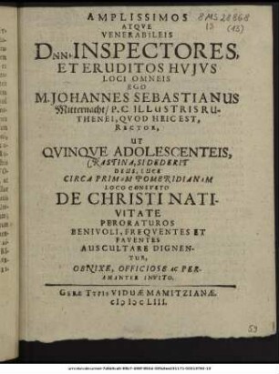 Amplissimos Atque Venerabileis Dnn. Inspectores, Et Eruditos Huius Loci Omneis Ego M. Johannes Sebastianus Mitternacht/ P.C. Illustris Ruthenei, Quod Heic Est, Rector, Ut Quinque Adolescenteis, Crastina, Sidederit Deus, Luce Circa Primam Pomeridianam Loco Consueto De Christi Nativitate Peroraturos Benivoli, Frequentes Et Faventes Auscultare Dignentur, Obnixe, Officiose Ac Peramanter Invito.