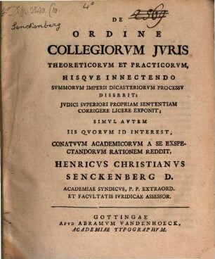 De Ordine Collegiorvm Jvris Theoreticorvm Et Practicorvm, Hisqve Innectendo Svmmorvm Imperii Dicasteriorvm Processv Disserit; Jvdici Svperiori Propriam Sententiam Corrigere Licere Exponit; Simvl Avtem Iis Qvorvm Id Interest, Conatvvm Academicorvm A Se Exspectandorvm Rationem Reddit, Henricvs Christianvs Senckenberg D. Academiae Syndicvs, P. P. Extraord. Et Facvltatis Ivridicae Assessor.