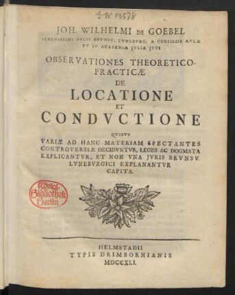 Joh. Wilhelmi De Goebel Serenissimi Ducis Brunsv. Luneburg. A Consiliis Aulæ Et In Academia Iulia Icti Observationes Theoretico-Practicæ De Locatione Et Conductione : Quibus Variæ Ad Hanc Materiam Spectantes Controversiæ Deciduntur, Leges Ac Dogmata Explicantur, Et Non Una Iuris Brunsv. Luneburgici Explanantur Capita
