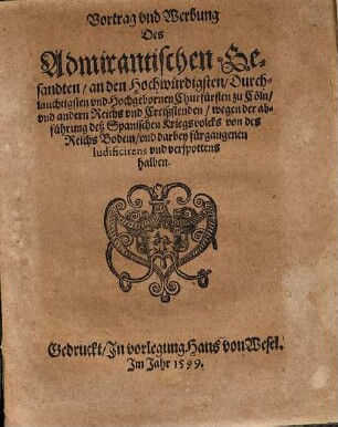 Vortrag vnd Werbung Des Admirantischen Gesandten, an den Hochwürdigsten, Durchlauchtigsten vnd Hochgebornen Churfürsten zu Cöln, und andern Reichs vnd Creißstenden, wegen der abführung deß Spanischen Kriegsvolcks von des Reichs Bodem, vnd darbey fürgangenen ludificirens vnd verspottens halben