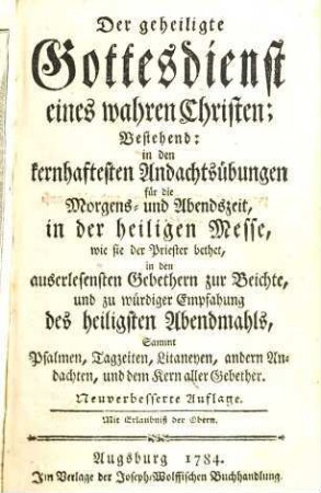 Der geheiligte Gottesdienst eines wahren Christen : Bestehend: in den kernhaftesten Andachtsübungen für die Morgens- und Abendszeit, in der heiligen Messe, wie sie der Priester bethet in den auserlesensten Gebethern zur Beichte und zu würdiger Empfahung des heiligsten Abendmahls, Sammt Psalmen, Tagzeiten, Litaneyen, andern Andachten, und dem Kern aller Gebether