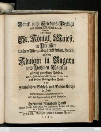 Danck- und Friedens-Predigt aus Psalm XXI. Verß 2. 3. 4 über den zwischen Sr. Königl. Majest. in Preussen ... und der Königin in Ungarn ... getroffenen Frieden : Am 15. Julii als dem VIII. Sontag Trinit. 1742. auf hohen Königlichen Befehl in der Königlichen Schloß- und Dohm- Kirche zu Halle ... gehalten