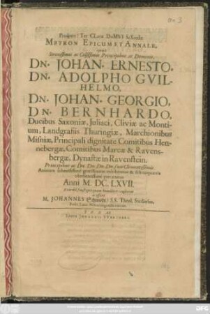 Prospere! Ter Clare Domui Saxoniae Metron Epicum Et Annale : quod Serenissimis ac Celsissimis Principibus ac Dominis, Dn. Johan. Ernesto, Dn. Adolpho Guilhelmo, Dn. Johan. Georgio, Dn. Bernhardo, Ducibus Saxoniae, ... Principibus ... suis Clementissimis. Animum submissime gratissimum exhibiturus & felicia quaevis obedientissime precaturus Anni M.DC.LXVII. ... humiliter consecrat ac offert M. Johannes Schmiedt/ S.S. Theol. Studiosus, Poët. Laur. Nörolingensis coecus