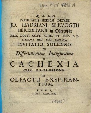 Facultatis Medicæ Decani Jo. Hadriani Slevogtii Hereditarii in Oberroßla Med. Doct. Anat. Chir. Et Bot. P. P. Itemqve Med. Duc. Provinc. Invitatio Solennis Ad Dissertationem Inauguralem De Cachexia : Cum Prolusione De Olfactu Expirantium