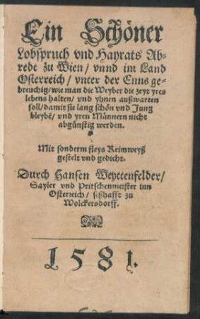Ein Schöner || Lobspruch vnd Hayrats Ab=||redt zu Wien/ vnnd im Land || Osterreich/ vnter der Enns ge=||breuchig/ wie man die Weyber die zeyt yres || lebens halten/ vnd yhnen außwarten || soll/ damit sie lang schön vnd Jung || bleybẽ/ vnd yren Männern nicht || abgünstig werden.|| ... Reymweyß || gestelt vnd gedicht.|| Durch Hansen Weyttenfelder/|| Sayler vnd Pritschenmeister inn || Osterreich/ seßhafft zu || Wolckersdorff.||