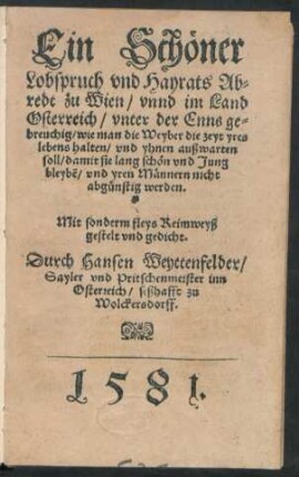Ein Schöner || Lobspruch vnd Hayrats Ab=||redt zu Wien/ vnnd im Land || Osterreich/ vnter der Enns ge=||breuchig/ wie man die Weyber die zeyt yres || lebens halten/ vnd yhnen außwarten || soll/ damit sie lang schön vnd Jung || bleybẽ/ vnd yren Männern nicht || abgünstig werden.|| ... Reymweyß || gestelt vnd gedicht.|| Durch Hansen Weyttenfelder/|| Sayler vnd Pritschenmeister inn || Osterreich/ seßhafft zu || Wolckersdorff.||