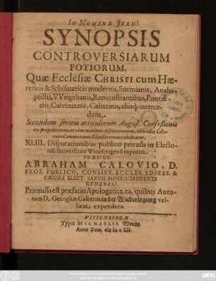 Synopsis Controversiarum Potiorum, Quae Ecclesiae Christi cum Haereticis & Schismaticis modernis, Socinianis, Anabaptistis, Weigelianis, Remonstrantibus, Pontificiis, Calvinianis, Calixtinis, aliisq[ue] intercedunt Secundum seriem articulorum August. Confeßionis ita propositarum, ut tum materia disputationum, tum idea Locorum Communium Elencticorum exhibeatur : XLIII. Disputationibus publico privatis in Electorali Universitate Wittebergensi expedita