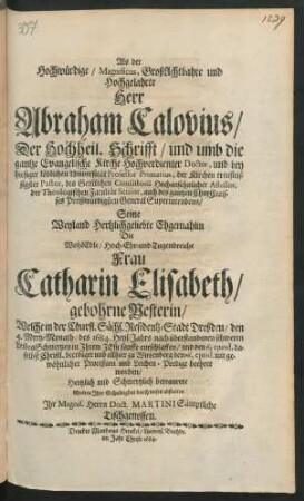 Als der Hochwürdige/ Magnificus, GroßAchtbahre und Hochgelahrte Herr Abraham Calovius/ Der Hochheil. Schrifft/ und umb die gantze Evangelische Kirche Hochverdienter Doctor, und bey hiesiger löblichen Universität Professor Primarius ... Seine ... Ehgemahlin ... Frau Catharin Elisabeth/ gebohrne Nesterin/ Welche in der Churfl. Sächs. Residentz-Stadt Dreßden/ den 4. Mertz-Monath/ des 1684. Heyl-Jahrs nach überstandenen schweren LeibesSchmertzen in Ihrem Jesu sanfft entschlaffen/ und den 6. eiusd. daselbst Christl. beerdiget und allhier zu Wittenberg den 16. eiusd. mit gewöhnlicher Proceßion und Leichen-Predigt beehret worden/ Hertzlich und Schmertzlich betraurete Wolten Ihre Schuldigkeit durch dieses abstatten Ihr Magnif. Herrn Doct. Martini Sämptliche Tischgenossen