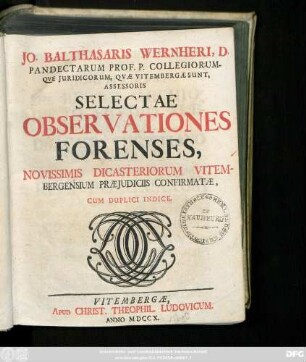 [Vol. 1 = Ps. 1/2]: Jo. Balthasaris Wernheri, D. Pandectarum Prof. P. Collegiorumqve Juridicorum, Qvæ Vitembergæ Sunt Assessoris Selectae Observationes Forenses, Novissimis Dicasteriorum Vitembergensium Præjudiciis Confirmatæ