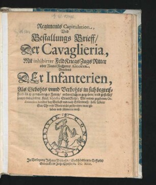 Regiments Capitulation, Und Bestallungs Brieff/ Der Cavaglieria : Mit inhibirter FeldKriegsZugsRitter oder ReuterRechtens Articulen ; Benebens Der Infanterien, Als Gebohts unnd Verbohts in sich begreiffend/ in gegenwertiger Form/ ordentlichen gegeben/ und gestellt/ sampt einverleibter Käys. Malefitz StandRecht ; Mit newen gegebenen Ordinantien darüber bey Verlust und nach Erkändtniß/ Leib/ Leben/ Gut/ Ehr und Bluts nicht zuschreiten/ man geloben und schweren muß