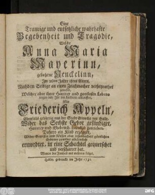 Eine Traurige und entsetzliche wahrhafte Begebenheit und Tragödie, Welche Anna Maria Mayerinn, gebohrne Nenckelinn, Jm 26ten Jahre ihres Alters, Nachdem Selbige an einem Zeuchmacher verheyrathet gewesen, Welcher aber ihrer Hurerey und gottlosen Lebens wegen von Ihr ins Exilium entlauffen, Mit Friederich Appeln, Ebenfallls gebürtig aus der Stadt Glaucha vor Halle, Wider das Sechste Gebot gesündiget, Hurerey und Ehebruch, heimlich getrieben, Dahero ein Kind erzeuget, Wider Gewissen ... erbärmlich ermordtet, in eine Schachtel gequetschet und verscharret hat. Wovon der Innhalt mit mehrern folget.