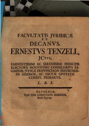 Facultatis Iuridicae P. T. Decanus, Ernestus Tenzell, Ictus, Eminentissimi Ac Serenissimi Principis Electoris Moguntini Consiliarius Regiminis, Iudicii Provincialis Erfordiensis Assessor, Ac Dictae Civitatis Consul Primarius : [Publ. sub. Sigillo Facultatis Juridicae Dom. X. post. Trin. die 13. Augusti MDCCXXX.]
