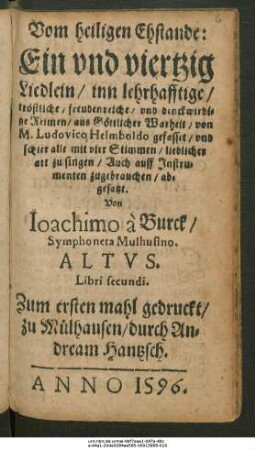 Vom heiligen Ehstande:|| Ein vnd viertzig || Liedlein/ inn lehrhafftige/|| tröstliche/ freudenreiche/ vnd denckwirdi=||ge Reimen/ aus Göttlicher Warheit/ von || M. Ludovico Helmboldo gefasset/ vnd || schier alle mit vier Stimmen/ lieblicher || art zu singen/ Auch auff Jnstru=||menten zugebrauchen/ ab=||gesatzt.|| Von Ioachimo à Burck/|| Symphoneta Mulhusino.|| ALTVS.|| Libri secundi.||