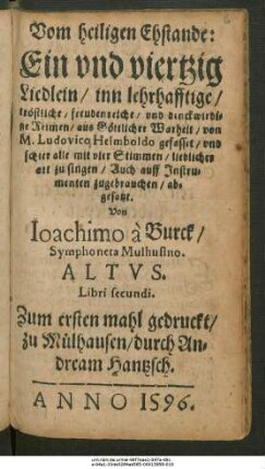 Vom heiligen Ehstande:|| Ein vnd viertzig || Liedlein/ inn lehrhafftige/|| tröstliche/ freudenreiche/ vnd denckwirdi=||ge Reimen/ aus Göttlicher Warheit/ von || M. Ludovico Helmboldo gefasset/ vnd || schier alle mit vier Stimmen/ lieblicher || art zu singen/ Auch auff Jnstru=||menten zugebrauchen/ ab=||gesatzt.|| Von Ioachimo à Burck/|| Symphoneta Mulhusino.|| ALTVS.|| Libri secundi.||