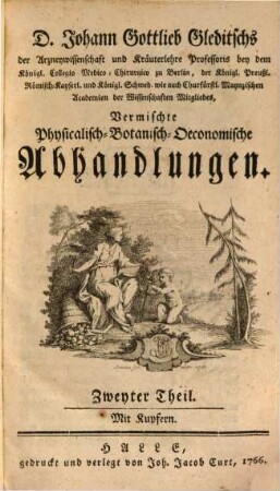 D. Johann Gottlieb Gleditschs der Arzneywissenschaft und Kräuterlehre Professoris bey dem Königl. Collegio Medico-Chirurgico zu Berlin, der Königl. Preußl. Römisch-Kayserl. und Königl. Schwed. wie auch Churfürstl. Maynzischen Akademien der Wissenschaften Mitgliedes Vermischte Physicalisch-Botanisch- Oeconomische Abhandlungen, 2