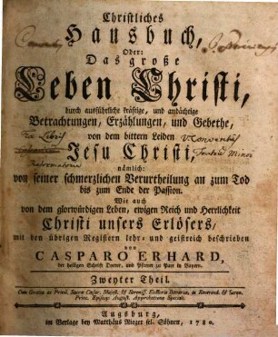 Caspar Erhard's der heiligen Schrift Doktor ... Christliches Hausbuch, Oder: Das grosse Leben Christi : durch ausführliche, kräftige, und andächtige Betrachtungen, Erzählungen, und Gebethe, Zu Erklärung und Verehrung der völligen Historie von dem sterblichen und glorwürdigen Leben unsers Herrn und Erlösers Jesu Christi, von seiner Haushaltung, Glorie und Herrlichkeit in seiner Kirche, jungfräulichen Mutter, heiligen Freunden, und ewigen Reiche, Gründlich ... eingerichtet, Mit drey Hauptregistern ... und Kupfern ... für alle ... Standespersonen ... beschrieben: sammt einem nützlichen Zusatz von den vier letzten Dingen, 2.