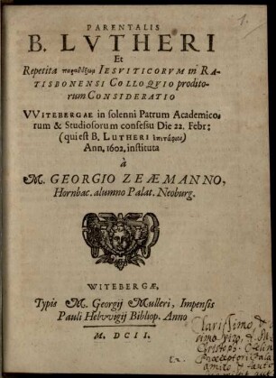Parentalis B. Lutheri et repetita paradoxōn Iesuiticorum in Ratisbonensi colloquio proditorum consideratio : Witebergae in solenni patrum academicorum et studiosorum consessu die 22. Febr. (qui est B. Lutheri epitaphios) 1602 instituta