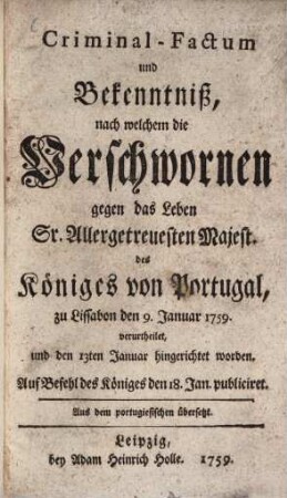 Criminal-Factum und Bekenntniß, nach welchem die Verschwornen gegen das Leben Sr. Allergetreuesten Majest. des Königes von Portugal, zu Lissabon den 9. Januar 1759. verurtheilet, und den 13ten Januar hingerichtet worden : Auf Befehl des Königes den 18. Jan. publiciret
