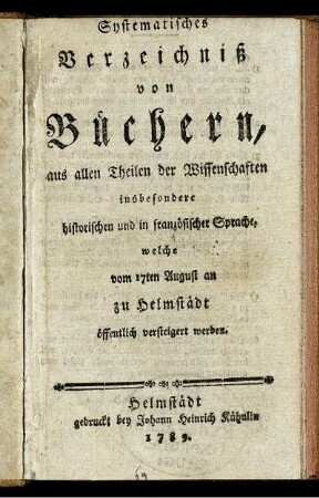 Systematisches Verzeichniß von Büchern, aus allen Theilen der Wissenschaften insbesondere historischen und in französischer Sprache, welche vom 17ten August an zu Helmstädt öffentlich versteigert werden