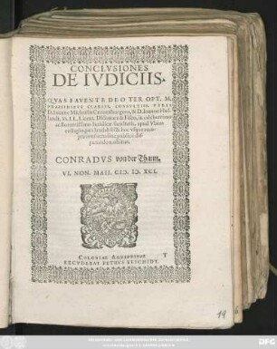 CONCLVSIONES || DE IVDICIIS.|| QVAS FAVENTE DEO TER OPT. MAX.|| PRAESIDIBVS CLARISS. CONSVLTISS. VIRIS || D. Ioanne Michaëlis Cronenburgero, & D. Ioanne Hol-||landt, SS. LL. Licent. Dictatore & Fisco, in celeberrimo || ac florentissimo Iuridicae facultatis, apud Vbios || collegio, pro laudabili & huc vsque rece-||pta consuetudine publicè dis-||putando tuebitur || CONRADVS von der Thann.|| VI. NON. MAII. CI# ). I#@). XCI.||