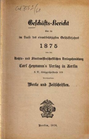 Geschäfts-Bericht über die im Laufe des ... Geschäftsjahres ... von der Rechts- und Staatswissenschaftlichen Verlagshandlung Carl Heymann's Verlag in Berlin herausgegebenen Werke und Zeitschriften. 61. 1875 (1876)