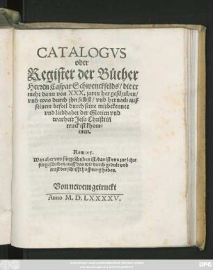 CATALOGVS || oder || Register der Bůcher || Herren Caspar Schwenckfelds/ die er || mehr dann von XXX. jaren her geschriben/|| vnd was durch jhn selbst/ vnd hernach auß || seinem befeel durch seine mitbekenner || vnd liebhaber der Glorien vnd || warheit Jesu Christi iñ || truck ist khom=||men.|| ... ||