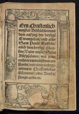 Eyn Christenlich || nutzbar Betbüchlein mit || dem außzug der heyligẽ || Ewangelion/ vnd aller || Sant Pauls Episteln/|| auch dem heyligẽ Glau=||ben/ Vater vnser/ Siben || Bůßpsalmen/ mit jrem || rechten verteütschten ver||standt/ vnd einer rechtge=||ordenten Christenlichen || bekantnuß/ oder Beicht/|| sampt anderm.||