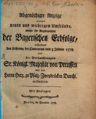 Abgenöthigte Anzeige einiger neuen und wichtigen Umstände, welche die Angelegenheit der Bayerischen Erbfolge, besonders den Ursprung der Convention vom 3 Jänner 1778. und die Verhandlungen Sr. Königl. Majest. von Preussen mit des Herrn Herz. zu Pfalz-Zweybrücken Durchl. erläutern : Mit Beylagen