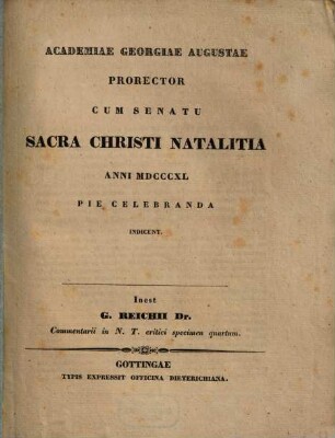 J. G. Reichii commentarii in N. T. critici specimen ..., 4. Academiae Georgiae Augustae Prorector Cum Senatu Sacra Natalitia Anni MDCCCXL Pie Celebranda Indicunt. Inest G. Reichii Dr. Commentarii in N.T. critici specimen quartum