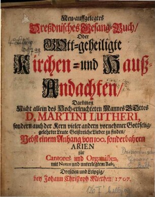 Neu-auffgelegtes Dreßdnisches Gesang-Buch, Oder Gott-geheiligte Kirchen- und Hauß-Andachten, Darinnen Nicht allein des Hoch-erleuchteten Mannes Gottes D. Martini Lutheri, sondern auch der Kern vieler andern vornehmer Gottseliggelehrter Leute Geistreiche Lieder zu finden, Nebst einem Anhang von 100. sonderbahren Arien für Cantores und Organisten, mit Noten und unterlegtem Bass
