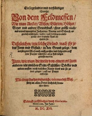 Ein begründter und verständiger Bericht, Von dem Feldmessen : Wie man Aecker, Wisen, Gärten, Höltzer, Weyer und andere Grundstuck, ihrer grösse nach, und wievil deren jedes Jucharten, Rueten und Schuech aigentlich in sich halte, messen, auch dieselbige in etliche gleiche oder ungleiche Thail abthailen sol. Deßgleichen, wie solche Gründ, nach ihr jedes Form und Gestalt, in den Grund gelegt ... werden. Item, wie man die weite von einem ort zum anderen, ... messen ... unnd wie sie zu Land gelegen, auff das Pappir reissen sol. Mit einem kurtzen underricht, wie man dise Messerey an allen Orten leichtlich brauchen künde
